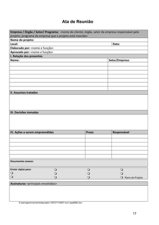 Ata de Reunião
Empresa / Órgão / Setor/ Programa: <nome do cliente; órgão, setor da empresa responsável pelo
projeto; programa da empresa que o projeto está inserido>
Nome do projeto:
Local: Data:
Elaborado por: <nome e função>
Aprovado por: <nome e função>
I. Relação dos presentes
Nome: Setor/Empresa:
II. Assuntos tratados
III. Decisões tomadas
IV. Ações a serem empreendidas Prazo Responsável
Documentos anexos:
Enviar cópias para:










 Plano do Projeto
Assinaturas <principais envolvidos>
© planogerenciamentodeprojeto-150727133947-lva1-app6892.doc
17
 