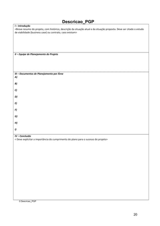 Descricao_PGP
I – Introdução
<Breve resumo do projeto, com histórico, descrição da situação atual e da situação proposta. Deve ser citado o estudo
de viabilidade (business case) ou contrato, caso existam>
II – Equipe de Planejamento do Projeto
III – Documentos de Planejamento por Área
A)
B)
C)
D)
E)
F)
G)
H)
I)
IV – Conclusão
< Deve explicitar a importância do cumprimento do plano para o sucesso do projeto>
© Descricao_PGP
20
 