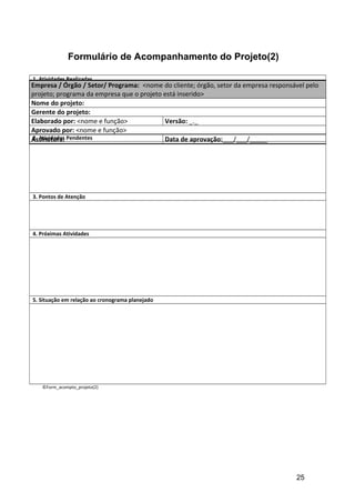 Formulário de Acompanhamento do Projeto(2)
1. Atividades Realizadas
2. Atividades Pendentes
3. Pontos de Atenção
4. Próximas Atividades
5. Situação em relação ao cronograma planejado
©Form_acompto_projeto(2)
Empresa / Órgão / Setor/ Programa: <nome do cliente; órgão, setor da empresa responsável pelo
projeto; programa da empresa que o projeto está inserido>
Nome do projeto:
Gerente do projeto:
Elaborado por: <nome e função> Versão: _._
Aprovado por: <nome e função>
Assinatura: Data de aprovação:___/___/_____
25
 