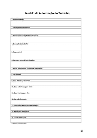Modelo de Autorização do Trabalho
1. Numero na EAP:
2. Descrição do deliverable:
3. Critérios de aceitação do deliverable:
4. Descrição do trabalho:
5. Responsável:
6. Recursos necessários/ alocados:
7. Riscos identificados e respostas planejadas:
8. Orçamento:
9. Data Prevista para início:
10. Data Autorizada para início
11. Data Prevista para fim:
12. Duração Estimada:
13. Dependência com outras atividades:
14. Aquisições planejadas:
15. Outras Instruções:
©Modelo_autorizacao_trab
27
 