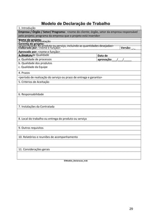 Modelo de Declaração de Trabalho
1. Introdução
<breve explicação do contexto da contratação em relação ao projeto do cliente>
2. Escopo da Contratação
<especificação do produto ou serviço, incluindo as quantidades desejadas>
3. Normas de Qualidade
a. Qualidade de processos
b. Qualidade dos produtos
c. Qualidade da Equipe
4. Prazos
<período de realização do serviço ou prazo de entrega e garantia>
5. Critérios de Aceitação
6. Responsabilidade
7. Instalações da Contratada
8. Local do trabalho ou entrega do produto ou serviço
9. Outros requisitos
10. Relatórios e reuniões de acompanhamento
11. Considerações gerais
©Modelo_Declaracao_trab
Empresa / Órgão / Setor/ Programa: <nome do cliente; órgão, setor da empresa responsável
pelo projeto; programa da empresa que o projeto está inserido>
Nome do projeto:
Gerente do projeto:
Elaborado por: <nome e função> Versão: _._
Aprovado por: <nome e função>
Assinatura: Data de
aprovação:___/___/_____
29
 