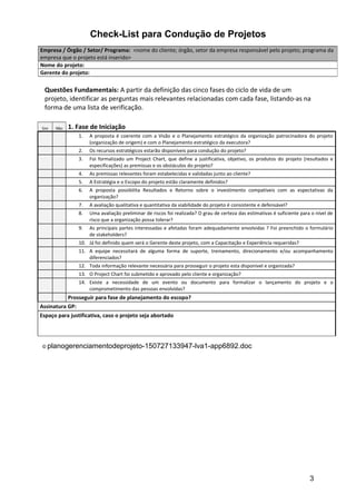 Check-List para Condução de Projetos
Questões Fundamentais: A partir da definição das cinco fases do ciclo de vida de um
projeto, identificar as perguntas mais relevantes relacionadas com cada fase, listando-as na
forma de uma lista de verificação.
Sim Não 1. Fase de Iniciação
1. A proposta é coerente com a Visão e o Planejamento estratégico da organização patrocinadora do projeto
(organização de origem) e com o Planejamento estratégico da executora?
2. Os recursos estratégicos estarão disponíveis para condução do projeto?
3. Foi formalizado um Project Chart, que define a justificativa, objetivo, os produtos do projeto (resultados e
especificações) as premissas e os obstáculos do projeto?
4. As premissas relevantes foram estabelecidas e validadas junto ao cliente?
5. A Estratégia e o Escopo do projeto estão claramente definidos?
6. A proposta possibilita Resultados e Retorno sobre o investimento compatíveis com as espectativas da
organização?
7. A avaliação qualitativa e quantitativa da viabilidade do projeto é consistente e defensável?
8. Uma avaliação preliminar de riscos foi realizada? O grau de certeza das estimativas é suficiente para o nível de
risco que a organização possa tolerar?
9. As principais partes interessadas e afetadas foram adequadamente envolvidas ? Foi preenchido o formulário
de stakeholders?
10. Já foi definido quem será o Gerente deste projeto, com a Capacitação e Experiência requeridas?
11. A equipe necessitará de alguma forma de suporte, treinamento, direcionamento e/ou acompanhamento
diferenciados?
12. Toda informação relevante necessária para prosseguir o projeto esta disponivel e organizada?
13. O Project Chart foi submetido e aprovado pelo cliente e organização?
14. Existe a necessidade de um evento ou documento para formalizar o lançamento do projeto e o
comprometimento das pessoas envolvidas?
Prosseguir para fase de planejamento do escopo?
Assinatura GP:
Espaço para justificativa, caso o projeto seja abortado
© planogerenciamentodeprojeto-150727133947-lva1-app6892.doc
Empresa / Órgão / Setor/ Programa: <nome do cliente; órgão, setor da empresa responsável pelo projeto; programa da
empresa que o projeto está inserido>
Nome do projeto:
Gerente do projeto:
3
 