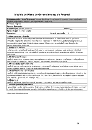 Modelo de Plano de Gerenciamento de Pessoal
©Modelo_Plano_gerenciamtento_pessoal
Empresa / Órgão / Setor/ Programa: <nome do cliente; órgão, setor da empresa responsável pelo
projeto; programa da empresa que o projeto está inserido>
Nome do projeto:
Gerente do projeto:
Elaborado por: <nome e função> Versão: _._
Aprovado por: <nome e função>
Assinatura: Data de aprovação:___/___/_____
1.1 Recrutamento e Seleção
<descreva as fontes internas e/ou externas de recrutamento e as técnicas de seleção que serão
utilizadas no projeto. O local de trabalho onde o contratado irá trabalhar, os beneficios previstos, a
remuneração e qual a participação e que área de RH da empresa poderá oferecer à equipe de
gerenciamento de projetos>
1.2 Tabelas de horários
<citar e descrever os horários disponíveis para os membros da equipe de projeto, tanto individual
quanto coletivamente, bem como definir quando as atividades de recrutamento e seleção devem ser
iniciadas>
1.3 Critérios de liberação
<definir o método e o momento em que cada membro deve ser liberado. Isto facilita a realocação em
outro projeto ou em outra área da empresa e aumenta a eficiência do projeto>
1.4 Necessidades de treinamento
<definir como a equipe poderia ser ajudada a obter certificações que beneficiaram o projeto e como
uma competência específica poderia ser desenvolvida>
1.5 Reconhecimento e premiações
<definir critérios claros de premiações como incentivos aos participantes. Lembramos que incentivos são
diretamente ligados aos resultados obtidos, tais como redução de custos, entregas no prazo, decisões
que afetam a qualidade das entregas etc.>
1.6 Segurança
<definir políticas e procedimentos de segurança que devem ser seguidas pela equipe>
1.7 Informações complementares
<poderá apresentar o organograma do projeto, uma lista de recursos humanos disponíveis e a contratar,
a matriz de responsabilidades, o quadro de horários e das Normas e Políticas de Recursos Humanos>
34
 