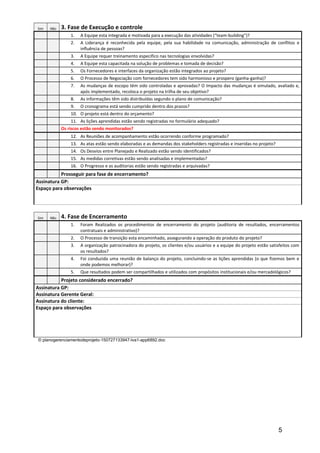 Sim Não 3. Fase de Execução e controle
1. A Equipe esta integrada e motivada para a execução das atividades (“team-building”)?
2. A Liderança é reconhecida pela equipe, pela sua habilidade na comunicação, administração de conflitos e
influência de pessoas?
3. A Equipe requer treinamento especifico nas tecnologias envolvidas?
4. A Equipe esta capacitada na solução de problemas e tomada de decisão?
5. Os Fornecedores e interfaces da organização estão integrados ao projeto?
6. O Processo de Negociação com fornecedores tem sido harmonioso e prospero (ganha-ganha)?
7. As mudanças de escopo têm sido controladas e aprovadas? O Impacto das mudanças é simulado, avaliado e,
após implementado, recoloca o projeto na trilha de seu objetivo?
8. As informações têm sido distribuídas segundo o plano de comunicação?
9. O cronograma está sendo cumprido dentro dos prazos?
10. O projeto está dentro do orçamento?
11. As lições aprendidas estão sendo registradas no formulário adequado?
Os riscos estão sendo monitorados?
12. As Reuniões de acompanhamento estão ocorrendo conforme programado?
13. As atas estão sendo elaboradas e as demandas dos stakeholders registradas e inseridas no projeto?
14. Os Desvios entre Planejado e Realizado estão sendo identificados?
15. As medidas corretivas estão sendo analisadas e implementadas?
16. O Progresso e as auditorias estão sendo registradas e arquivadas?
Prosseguir para fase de encerramento?
Assinatura GP:
Espaço para observações
Sim Não 4. Fase de Encerramento
1. Foram Realizados os procedimentos de encerramento do projeto (auditoria de resultados, encerramentos
contratuais e administrativo)?
2. O Processo de transição esta encaminhado, assegurando a operação do produto do projeto?
3. A organização patrocinadora do projeto, os clientes e/ou usuários e a equipe do projeto estão satisfeitos com
os resultados?
4. Foi conduzida uma reunião de balanço do projeto, concluindo-se as lições aprendidas (o que fizemos bem e
onde podemos melhorar)?
5. Que resultados podem ser compartilhados e utilizados com propósitos institucionais e/ou mercadológicos?
Projeto considerado encerrado?
Assinatura GP:
Assinatura Gerente Geral:
Assinatura do cliente:
Espaço para observações
© planogerenciamentodeprojeto-150727133947-lva1-app6892.doc
5
 