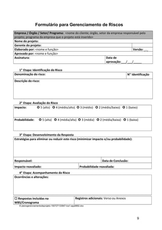 Formulário para Gerenciamento de Riscos
Empresa / Órgão / Setor/ Programa: <nome do cliente; órgão, setor da empresa responsável pelo
projeto; programa da empresa que o projeto está inserido>
Nome do projeto:
Gerente do projeto:
Elaborado por: <nome e função> Versão: _._
Aprovado por: <nome e função>
Assinatura: Data de
aprovação:___/___/_____
1° Etapa: Identificação do Risco
Denominação do risco: N° Identificação
Descrição do risco:
2° Etapa: Avaliação do Risco
Impacto:  5 (alto)  4 (médio/alto)  3 (médio)  2 (médio/baixo)  1 (baixo)
Probabilidade:  5 (alta)  4 (média/alta)  3 (média)  2 (média/baixa)  1 (baixa)
3° Etapa: Desenvolvimento da Resposta
Estratégias para eliminar ou reduzir este risco (minimizar impacto e/ou probabilidade):
Responsável: Data de Conclusão:
Impacto reavaliado: Probabilidade reavaliada:
4° Etapa: Acompanhamento do Risco
Ocorrências e alterações:
 Respostas incluídas na
WBS/Cronograma
Registros adicionais: Verso ou Anexos
© planogerenciamentodeprojeto-150727133947-lva1-app6892.doc
9
 