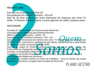 Alexandre Costa

Formado em Economia pela PUC SP
Pós-graduado em Gestão Financeira - FGV-SP
Mais de 25 anos atuando nas áreas financeiras de empresas tais como: TV
Globo, TV Record, WBrasil, Lepera e outras agências de médio e pequeno porte.

Silvio Soledade

Formado em Administração de Empresas pelo Mackenzie;
Pós-graduado em Marketing pela Anhembi-Morumbi;
MBA em Gestão Empresarial - ESPM - SP
Especialização em Gerência Financeira - FGV - SP
Atuou nas áreas financeiras de empresas tais como: TV Bandeirantes, TV Globo, Grupo
RBS (RS e SC), Canal Rural, LageMagy (Grupo Talent), Agnelo Pacheco e atual Diretor
de Gestão da Lautert_Associados (desde 2005).
Acumula os cargos de Diretor Financeiro e Diretor Cultural da APP - Assoc. dos
Profissionais de Propaganda desde 2009. Foi Diretor da Associação dos Executivos de
Finanças e Contabilidade (ANEFAC) nas gestões de 1998 a 2004.
Foi professor de Gestão Financeira na UNIP, UNICSUL, Universidade São Marcos e
da Universidade Regional de Blumenau.
É membro do conselho diretivo do Centro de Cidadania - Casa do Ancião que presta
assistência a 56 idosos na região leste da cidade de São Paulo.
 