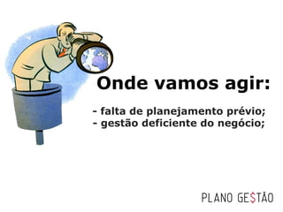 Onde vamos agir:
   - falta de planejamento prévio;
   - gestão deficiente do negócio;
 