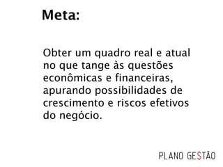 Obter um quadro real e atual
no que tange às questões
econômicas e financeiras,
apurando possibilidades de
crescimento e riscos efetivos
do negócio.
Meta:
 