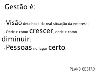 Gestão é:
- Visão detalhada da real situação da empresa;
- Onde e como crescer, onde e como
diminuir;
- Pessoas no lugar certo;
 