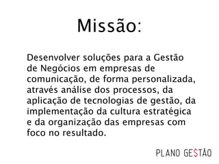 Missão:
Desenvolver soluções para a Gestão
de Negócios em empresas de
comunicação, de forma personalizada,
através análise dos processos, da
aplicação de tecnologias de gestão, da
implementação da cultura estratégica
e da organização das empresas com
foco no resultado.
 