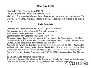Alexandre Costa
Formado em Economia pela PUC SP
Pós-graduado em Gestão Financeira - FGV-SP
Mais de 25 anos atuando nas áreas financeiras de empresas tais como: TV
Globo, TV Record, WBrasil, Lepera e outras agências de médio e pequeno
porte.
Silvio Soledade
Formado em Administração de Empresas pelo Mackenzie;
Pós-graduado em Marketing pela Anhembi-Morumbi;
MBA em Gestão Empresarial - ESPM - SP
Especialização em Gerência Financeira - FGV - SP
Atuou nas áreas financeiras de empresas tais como: TV Bandeirantes, TV Globo,
Grupo RBS (RS e SC), Canal Rural, LageMagy (Grupo Talent), Agnelo Pacheco e na
Lautert_Associados, onde permaneceu por oito anos.    
Acumula os cargos de Diretor Financeiro e Diretor Cultural da APP - Assoc. dos
Profissionais de Propaganda desde 2009. Foi Diretor da Associação dos
Executivos de Finanças e Contabilidade (ANEFAC) nas gestões de 1998 a 2004.
Foi professor de Gestão Financeira na UNIP, UNICSUL, Universidade São Marcos
e 
da Universidade Regional de Blumenau.
É membro do conselho diretivo do Centro de Cidadania - Casa do Ancião que
presta assistência a 56 idosos na região leste da cidade de São Paulo.
 