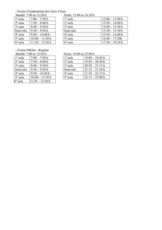 - Ensino Fundamental dos Anos Finais
Manhã: 7:00 às 12:20 h Tarde: 13:00 às 18:20 h
1ª aula 7:00 – 7:50 h 1ª aula 13:00 – 13:50 h
2ª aula 7:50 – 8:40 h 2ª aula 13:50 – 14:40 h
3ª aula 8:40 – 9:30 h 3ª aula 14:40 – 15:30 h
Intervalo 9:30 – 9:50 h Intervalo 15:30 – 15 50 h
4ª aula 9:50 – 10:40 h 4ª aula 15:50 – 16:40 h
5ª aula 10:40 – 11:30 h 5ª aula 16:40 – 17:30h
6ª aula 11:30 – 12:20 h 6ª aula 17:30 – 18:20 h
- Ensino Médio - Regular
Manhã: 7:00 às 12:20 h Noite: 19:00 às 23:00 h
1ª aula 7:00 – 7:50 h 1ª aula 19:00 – 19:45 h
2ª aula 7:50 – 8:40 h 2ª aula 19:45 – 20:30 h
3ª aula 8:40 – 9:30 h 3ª aula 20:30 – 21:15 h
Intervalo 9:30 – 9:50 h Intervalo 21:15 – 21:30 h
4ª aula 9:50 – 10:40 h 4ª aula 21:30 – 22:15 h
5ª aula 10:40 – 11:30 h 5ª aula 22:15 – 23:00 h
6ª aula 11:30 – 12:20 h
 