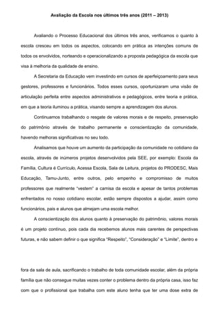 Avaliação da Escola nos últimos três anos (2011 – 2013)
Avaliando o Processo Educacional dos últimos três anos, verificamos o quanto à
escola cresceu em todos os aspectos, colocando em prática as intenções comuns de
todos os envolvidos, norteando e operacionalizando a proposta pedagógica da escola que
visa à melhoria da qualidade de ensino.
A Secretaria da Educação vem investindo em cursos de aperfeiçoamento para seus
gestores, professores e funcionários. Todos esses cursos, oportunizaram uma visão de
articulação perfeita entre aspectos administrativos e pedagógicos, entre teoria e prática,
em que a teoria iluminou a prática, visando sempre a aprendizagem dos alunos.
Continuamos trabalhando o resgate de valores morais e de respeito, preservação
do patrimônio através de trabalho permanente e conscientização da comunidade,
havendo melhoras significativas no seu todo.
Analisamos que houve um aumento da participação da comunidade no cotidiano da
escola, através de inúmeros projetos desenvolvidos pela SEE, por exemplo: Escola da
Família, Cultura é Currículo, Acessa Escola, Sala de Leitura, projetos do PRODESC, Mais
Educação, Tamu-Junto, entre outros, pelo empenho e compromisso de muitos
professores que realmente “vestem” a camisa da escola e apesar de tantos problemas
enfrentados no nosso cotidiano escolar, estão sempre dispostos a ajudar, assim como
funcionários, pais e alunos que almejam uma escola melhor.
A conscientização dos alunos quanto à preservação do patrimônio, valores morais
é um projeto contínuo, pois cada dia recebemos alunos mais carentes de perspectivas
futuras, e não sabem definir o que significa “Respeito”, “Consideração” e “Limite”, dentro e
fora da sala de aula, sacrificando o trabalho de toda comunidade escolar, além da própria
família que não consegue muitas vezes conter o problema dentro da própria casa, isso faz
com que o profissional que trabalha com este aluno tenha que ter uma dose extra de
 
