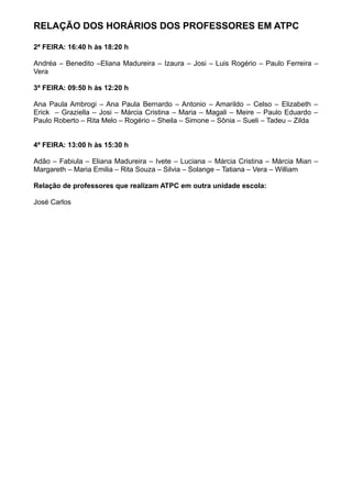 RELAÇÃO DOS HORÁRIOS DOS PROFESSORES EM ATPC
2ª FEIRA: 16:40 h às 18:20 h
Andréa – Benedito –Eliana Madureira – Izaura – Josi – Luis Rogério – Paulo Ferreira –
Vera
3ª FEIRA: 09:50 h às 12:20 h
Ana Paula Ambrogi – Ana Paula Bernardo – Antonio – Amarildo – Celso – Elizabeth –
Erick – Graziella – Josi – Márcia Cristina – Maria – Magali – Meire – Paulo Eduardo –
Paulo Roberto – Rita Melo – Rogério – Sheila – Simone – Sônia – Sueli – Tadeu – Zilda
4ª FEIRA: 13:00 h às 15:30 h
Adão – Fabiula – Eliana Madureira – Ivete – Luciana – Márcia Cristina – Márcia Mian –
Margareth – Maria Emilia – Rita Souza – Silvia – Solange – Tatiana – Vera – William
Relação de professores que realizam ATPC em outra unidade escola:
José Carlos
 