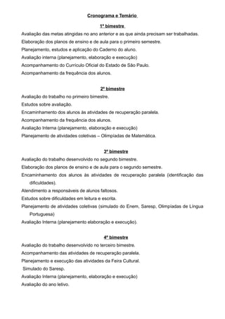 Cronograma e Temário
1º bimestre
Avaliação das metas atingidas no ano anterior e as que ainda precisam ser trabalhadas.
Elaboração dos planos de ensino e de aula para o primeiro semestre.
Planejamento, estudos e aplicação do Caderno do aluno.
Avaliação interna (planejamento, elaboração e execução)
Acompanhamento do Currículo Oficial do Estado de São Paulo.
Acompanhamento da frequência dos alunos.
2º bimestre
Avaliação do trabalho no primeiro bimestre.
Estudos sobre avaliação.
Encaminhamento dos alunos às atividades de recuperação paralela.
Acompanhamento da frequência dos alunos.
Avaliação Interna (planejamento, elaboração e execução)
Planejamento de atividades coletivas – Olimpíadas de Matemática.
3º bimestre
Avaliação do trabalho desenvolvido no segundo bimestre.
Elaboração dos planos de ensino e de aula para o segundo semestre.
Encaminhamento dos alunos às atividades de recuperação paralela (identificação das
dificuldades).
Atendimento a responsáveis de alunos faltosos.
Estudos sobre dificuldades em leitura e escrita.
Planejamento de atividades coletivas (simulado do Enem, Saresp, Olimpíadas de Língua
Portuguesa)
Avaliação Interna (planejamento elaboração e execução).
4º bimestre
Avaliação do trabalho desenvolvido no terceiro bimestre.
Acompanhamento das atividades de recuperação paralela.
Planejamento e execução das atividades da Feira Cultural.
Simulado do Saresp.
Avaliação Interna (planejamento, elaboração e execução)
Avaliação do ano letivo.
 