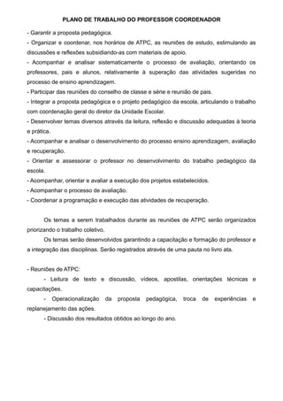 PLANO DE TRABALHO DO PROFESSOR COORDENADOR
- Garantir a proposta pedagógica.
- Organizar e coordenar, nos horários de ATPC, as reuniões de estudo, estimulando as
discussões e reflexões subsidiando-as com materiais de apoio.
- Acompanhar e analisar sistematicamente o processo de avaliação, orientando os
professores, pais e alunos, relativamente à superação das atividades sugeridas no
processo de ensino aprendizagem.
- Participar das reuniões do conselho de classe e série e reunião de pais.
- Integrar a proposta pedagógica e o projeto pedagógico da escola, articulando o trabalho
com coordenação geral do diretor da Unidade Escolar.
- Desenvolver temas diversos através da leitura, reflexão e discussão adequadas à teoria
e prática.
- Acompanhar e analisar o desenvolvimento do processo ensino aprendizagem, avaliação
e recuperação.
- Orientar e assessorar o professor no desenvolvimento do trabalho pedagógico da
escola.
- Acompanhar, orientar e avaliar a execução dos projetos estabelecidos.
- Acompanhar o processo de avaliação.
- Coordenar a programação e execução das atividades de recuperação.
Os temas a serem trabalhados durante as reuniões de ATPC serão organizados
priorizando o trabalho coletivo.
Os temas serão desenvolvidos garantindo a capacitação e formação do professor e
a integração das disciplinas. Serão registrados através de uma pauta no livro ata.
- Reuniões de ATPC:
- Leitura de texto e discussão, vídeos, apostilas, orientações técnicas e
capacitações.
- Operacionalização da proposta pedagógica, troca de experiências e
replanejamento das ações.
- Discussão dos resultados obtidos ao longo do ano.
 