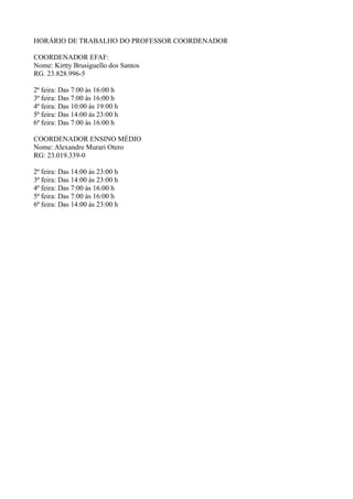 HORÁRIO DE TRABALHO DO PROFESSOR COORDENADOR
COORDENADOR EFAF:
Nome: Kirtty Brusiguello dos Santos
RG. 23.828.996-5
2ª feira: Das 7:00 às 16:00 h
3ª feira: Das 7:00 às 16:00 h
4ª feira: Das 10:00 às 19:00 h
5ª feira: Das 14:00 às 23:00 h
6ª feira: Das 7:00 às 16:00 h
COORDENADOR ENSINO MÉDIO
Nome: Alexandre Murari Otero
RG: 23.019.339-0
2ª feira: Das 14:00 às 23:00 h
3ª feira: Das 14:00 às 23:00 h
4ª feira: Das 7:00 às 16:00 h
5ª feira: Das 7:00 às 16:00 h
6ª feira: Das 14:00 às 23:00 h
 