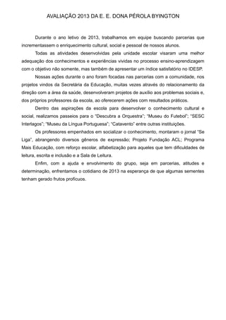 AVALIAÇÃO 2013 DA E. E. DONA PÉROLA BYINGTON
Durante o ano letivo de 2013, trabalhamos em equipe buscando parcerias que
incrementassem o enriquecimento cultural, social e pessoal de nossos alunos.
Todas as atividades desenvolvidas pela unidade escolar visaram uma melhor
adequação dos conhecimentos e experiências vividas no processo ensino-aprendizagem
com o objetivo não somente, mas também de apresentar um índice satisfatório no IDESP.
Nossas ações durante o ano foram focadas nas parcerias com a comunidade, nos
projetos vindos da Secretária da Educação, muitas vezes através do relacionamento da
direção com a área da saúde, desenvolveram projetos de auxílio aos problemas sociais e,
dos próprios professores da escola, ao oferecerem ações com resultados práticos.
Dentro das aspirações da escola para desenvolver o conhecimento cultural e
social, realizamos passeios para o “Descubra a Orquestra”; “Museu do Futebol”; “SESC
Interlagos”; “Museu da Língua Portuguesa”; “Catavento” entre outras instituições.
Os professores empenhados em socializar o conhecimento, montaram o jornal “Se
Liga”, abrangendo diversos gêneros de expressão; Projeto Fundação ACL; Programa
Mais Educação, com reforço escolar, alfabetização para aqueles que tem dificuldades de
leitura, escrita e inclusão e a Sala de Leitura.
Enfim, com a ajuda e envolvimento do grupo, seja em parcerias, atitudes e
determinação, enfrentamos o cotidiano de 2013 na esperança de que algumas sementes
tenham gerado frutos profícuos.
 
