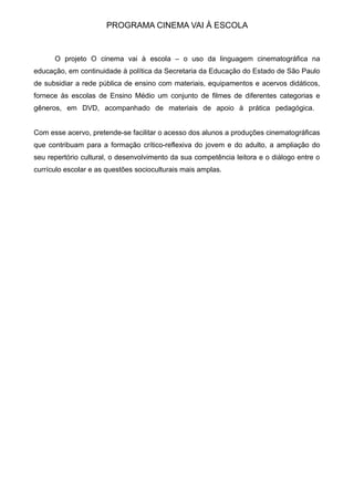 PROGRAMA CINEMA VAI À ESCOLA
O projeto O cinema vai à escola – o uso da linguagem cinematográfica na
educação, em continuidade à política da Secretaria da Educação do Estado de São Paulo
de subsidiar a rede pública de ensino com materiais, equipamentos e acervos didáticos,
fornece às escolas de Ensino Médio um conjunto de filmes de diferentes categorias e
gêneros, em DVD, acompanhado de materiais de apoio à prática pedagógica.
Com esse acervo, pretende-se facilitar o acesso dos alunos a produções cinematográficas
que contribuam para a formação crítico-reflexiva do jovem e do adulto, a ampliação do
seu repertório cultural, o desenvolvimento da sua competência leitora e o diálogo entre o
currículo escolar e as questões socioculturais mais amplas.
 