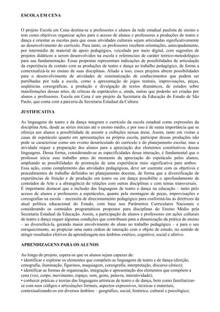 ESCOLA EM CENA
O projeto Escola em Cena destina-se a professores e alunos da rede estadual paulista de ensino e
tem como objetivos organizar ações para o acesso de alunos e professores a produções de teatro e
dança e orientar as escolas para que essas atividades culturais sejam articuladas significativamente
ao desenvolvimento do currículo. Para tanto, os professores recebem orientações, antecipadamente,
por intermédio de material de apoio pedagógico, veiculado por meio digital, com sugestões de
projetos didáticos a serem desenvolvidos na escola e referenciais de caráter teórico-metodológico
para sua fundamentação. Essas propostas representam indicações de possibilidades de articulação
da experiência de contato com as produções de teatro e dança ao trabalho pedagógico, de forma a
contextualizá-la no ensino de suas disciplinas. Aliado a isso, esses projetos abrem possibilidades
para o desenvolvimento de atividades de sistematização de conhecimentos que podem ser
partilhadas por toda a escola, como a apresentação de jogos teatrais, improvisações, peças,
seqüências coreográficas, a produção e divulgação de textos dramáticos, de estudos sobre
manifestações dessas artes, de críticas de espetáculos e, ainda, outras que poderão ser criadas por
alunos e professores. Escola em Cena é um projeto da Secretaria da Educação do Estado de São
Paulo, que conta com a parceria da Secretaria Estadual da Cultura.
JUSTIFICATIVA
As linguagens do teatro e da dança integram o currículo da escola estadual como expressões da
disciplina Arte, desde as séries iniciais até o ensino médio, e por isso é de suma importância que se
ofereça aos alunos a possibilidade de assistir a exibições nessas áreas. Assim, tanto em visitas a
casas de espetáculo quanto em apresentações na própria escola, participar dessas produções não
pode se caracterizar como um evento desarticulado do currículo e do planejamento escolar, mas a
atividade requer a preparação dos alunos para a apreciação dos elementos constitutivos dessas
linguagens. Dessa forma, considerando-se as especificidades dessa interação, é fundamental que o
professor inicie esse trabalho antes do momento da apreciação do espetáculo pelos alunos,
ampliando as possibilidades de promoção de uma experiência mais significativa para ambos.
Essa ação, como complemento das atividades pedagógicas, deve ser coerente com os objetivos e
procedimentos de trabalho definidos no planejamento docente, de forma que a diversificação de
experiências de fruição e de produção em teatro ou em dança possibilite o aprofundamento de
conteúdos de Arte e a abrangência de relações com outras disciplinas e com temas transversais.
É importante destacar que a inclusão das linguagens de teatro e dança na educação – tanto pelo
acesso de alunos e professores a espetáculos, quanto pela montagem de peças, improvisações e
coreografias na escola – necessita de direcionamento pedagógico para conformá-las às diretrizes da
atual política educacional do Estado, com base nos Parâmetros Curriculares Nacionais e
considerando os conteúdos programáticos propostos para disciplinas do Ensino Médio pela
Secretaria Estadual da Educação. Assim, a participação de alunos e professores em ações culturais
de teatro e dança requer algumas condições que contribuam para a dinamização da prática de ensino
– ao diversificá-la, gerando maior envolvimento do aluno no trabalho pedagógico – e para o seu
enriquecimento, ao propiciar uma outra ordem de interação com o objeto de estudo, no sentido de
atingir resultados efetivos da aprendizagem nos âmbitos estético, cognitivo, social e afetivo.
APRENDIZAGENS PARA OS ALUNOS
Ao longo do projeto, espera-se que os alunos sejam capazes de:
• identificar e explorar os elementos que compõem as linguagens de teatro e de dança (direção,
cenografia, iluminação, figurinos, maquiagem, coreografia, interpretação, discurso cênico);
• identificar as formas de organização, integração e apresentação dos elementos que compõem a
cena (voz, corpo, movimento, espaço, som, gesto, palavra, interatividade);
• conhecer práticas e teorias das linguagens artísticas de teatro e de dança, bem como familiarizar-
se com seus códigos e articulações formais, aspectos expressivos, técnicas e materiais,
contextualizando-os em diversos âmbitos – geográfico, social, histórico, cultural e psicológico;
 