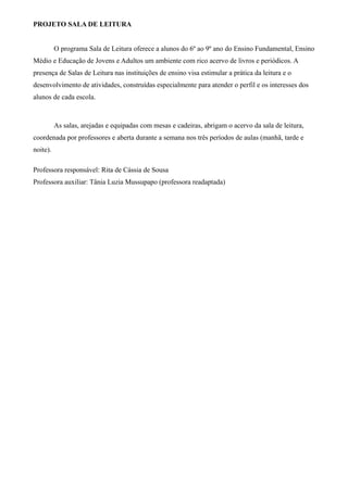 PROJETO SALA DE LEITURA
O programa Sala de Leitura oferece a alunos do 6º ao 9º ano do Ensino Fundamental, Ensino
Médio e Educação de Jovens e Adultos um ambiente com rico acervo de livros e periódicos. A
presença de Salas de Leitura nas instituições de ensino visa estimular a prática da leitura e o
desenvolvimento de atividades, construídas especialmente para atender o perfil e os interesses dos
alunos de cada escola.
As salas, arejadas e equipadas com mesas e cadeiras, abrigam o acervo da sala de leitura,
coordenada por professores e aberta durante a semana nos três períodos de aulas (manhã, tarde e
noite).
Professora responsável: Rita de Cássia de Sousa
Professora auxiliar: Tânia Luzia Mussupapo (professora readaptada)
 