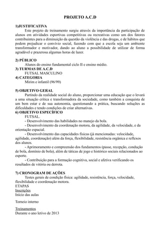 PROJETO A.C.D
1)JUSTIFICATIVA
Este projeto de treinamento surgiu através da importância da participação de
alunos em atividades esportivas competitivas ou recreativas como um dos fatores
contribuintes para a diminuição da questão da violência e das drogas, e de hábitos que
podem prejudicar o convívio social, fazendo com que a escola seja um ambiente
transformador e motivador, dando ao aluno a possibilidade de utilizar de forma
agradável e prazerosa algumas horas de lazer.
2) PÚBLICO
Alunos do ensino fundamental ciclo II e ensino médio.
3) TURMAS DE A.C.D
FUTSAL MASCULINO
4) CATEGORIA
Mirim e infantil (96/99)
5) OBJETIVO GERAL
Partindo da realidade social do aluno, proporcionar uma educação que o levará
a uma situação crítica e transformadora da sociedade, como também a conquista de
um bem estar e de sua autonomia, questionando a prática, buscando soluções as
dificuldades e tendo condições de criar alternativas.
6) OBJETIVO ESPECÍFICO
FUTSAL.
- Desenvolvimento das habilidades no manejo da bola.
- Desenvolvimento da coordenação motora, da agilidade, da velocidade, e da
orientação espacial.
- Desenvolvimento das capacidades físicas (já mencionadas: velocidade,
agilidade, coordenação) além da força, flexibilidade, resistência orgânica e reflexos
dos alunos.
- Aprimoramento e compreensão dos fundamentos (passe, recepção, condução
de bola, domínio de bola), além de táticas de jogo e histórico sociais relacionados ao
esporte.
- Contribuição para a formação cognitiva, social e afetiva verificando os
resultados de vitória ou derrota.
7) CRONOGRAM DE AÇÕES
Testes gerais de condição física: agilidade, resistência, força, velocidade,
flexibilidade e coordenação motora.
ETAPAS
Inscrições
Início das aulas
Torneio interno
Treinamentos
Durante o ano letivo de 2013
 