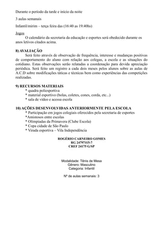 Durante o período da tarde e início da noite
3 aulas semanais
Infantil/mirim – terça feira das (16:40 as 19:40hs)
Jogos
O calendário da secretaria da educação e esportes será obedecido durante os
anos letivos citados acima.
8) AVALIAÇÃO
Será feito através de observação de frequência, interesse e mudanças positivas
de comportamento do aluno com relação aos colegas, a escola e as situações do
cotidiano. Estas observações serão relatadas a coordenação para devida apreciação
periódica. Será feito um registro a cada dois meses pelos alunos sobre as aulas de
A.C.D sobre modificações táticas e técnicas bem como experiências das competições
realizadas.
9) RECURSOS MATERIAIS
* quadra poliesportiva
* material esportivo (bolas, coletes, cones, corda, etc...)
* sala de vídeo e acessa escola
10) AÇÕES DESENVOLVIDAS ANTERIORMENTE PELA ESCOLA
* Participação em jogos colegiais oferecidos pela secretaria de esportes
*Amistosos entre escolas
* Olímpiadas da Primavera (Clube Escola)
* Copa cidade de São Paulo
* Virada esportiva – Vila Independência
ROGÉRIO CARNEIRO GOMES
RG 24797115-7
CREF 24175 G/SP
Modalidade: Tênis de Mesa
Gênero: Masculino
Categoria: Infantil
Nº de aulas semanais: 3
 