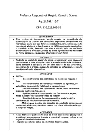Professor Responsável: Rogério Carneiro Gomes
Rg: 24.797.115-7
CPF: 135.528.768-55
JUSTIFICATIVA
• Este projeto de treinamento surgiu através da importância da
participação de alunos em atividades esportivas competitivas ou
recreativas como um dos fatores contribuintes para a diminuição da
questão da violência e das drogas, e de hábitos que podem prejudicar
o convívio social, fazendo com que a escola seja um ambiente
transformador e motivador, dando ao aluno a possibilidade de utilizar
de forma agradável e prazerosa algumas horas de lazer.
OBJETIVOS
• Partindo da realidade social do aluno, proporcionar uma educação
que o levará a uma situação crítica e transformadora da sociedade,
como também a conquista de um bem estar e de sua autonomia,
questionando a prática, buscando soluções as dificuldades e tendo
condições de criar alternativas.
CONTEÚDOS
• FUTSAL.
• - Desenvolvimento das habilidades no manejo da raquete e
bola.
• - Desenvolvimento da coordenação motora, da agilidade, da
velocidade de raciocínio, habilidade e espaço/tempo.
• - Desenvolvimento das capacidades físicas, como resistência
orgânica e reflexos dos alunos.
• - Aprimoramento e compreensão dos fundamentos, regras,
tático e histórico social relacionado ao esporte.
• - Contribuição para a formação cognitiva, social e afetiva
verificando os resultados de vitória ou derrota.
• - Melhora para a saúde nos aspectos da circulação sanguínea, na
melhora da visão exercitando os nervos dos olhos, além dos reflexos
e tempo de reação.
ATIVIDADES
• Aulas teóricas e práticas de tênis de mesa, seus estilos (Europeus e
Asiáticos), empunhadura (caneta e clássica), saques, golpes e as
regras oficias do tênis de mesa.
• Registro dos alunos sobre as atividades desenvolvidas.
 