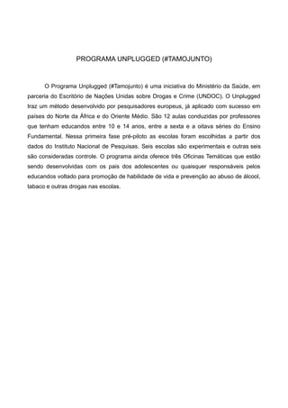 PROGRAMA UNPLUGGED (#TAMOJUNTO)
O Programa Unplugged (#Tamojunto) é uma iniciativa do Ministério da Saúde, em
parceria do Escritório de Nações Unidas sobre Drogas e Crime (UNDOC). O Unplugged
traz um método desenvolvido por pesquisadores europeus, já aplicado com sucesso em
países do Norte da África e do Oriente Médio. São 12 aulas conduzidas por professores
que tenham educandos entre 10 e 14 anos, entre a sexta e a oitava séries do Ensino
Fundamental. Nessa primeira fase pré-piloto as escolas foram escolhidas a partir dos
dados do Instituto Nacional de Pesquisas. Seis escolas são experimentais e outras seis
são consideradas controle. O programa ainda oferece três Oficinas Temáticas que estão
sendo desenvolvidas com os pais dos adolescentes ou quaisquer responsáveis pelos
educandos voltado para promoção de habilidade de vida e prevenção ao abuso de álcool,
tabaco e outras drogas nas escolas.
 