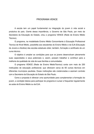 PROGRAMA VENCE
A escola tem um papel fundamental na integração do jovem à vida social e
produtiva do país. Ciente dessa importância, o Governo de São Paulo, por meio da
Secretaria da Educação do Estado, criou o programa VENCE (Rede de Ensino Médio
Técnico).
O programa, na modalidade Ensino Médio Concomitante à Educação Profissional
Técnica de Nível Médio, possibilita aos estudantes do Ensino Médio e da EJA (Educação
de Jovens e Adultos) das escolas estaduais obter, também, formação e certificado de um
curso técnico.
O objetivo é ampliar as condições para que os jovens desenvolvam plenamente
suas capacidades e seus potenciais e, assim, possam trabalhar e contribuir para a
melhoria da qualidade de vida de suas famílias e comunidades.
O programa VENCE (Rede de Ensino MédioTécnico) conta com mais de 250
instituições de educação profissional, que oferecem cerca de 60 cursos técnicos em
diferentes municípios paulistas. Essas instituições são credenciadas e assinam contrato
com a Secretaria da Educação do Estado de São Paulo.
Como a proposta é oferecer uma oportunidade para complementar a formação do
jovem, a condição básica para participar do programa é cursar e frequentar regularmente
as aulas do Ensino Médio ou da EJA.
 