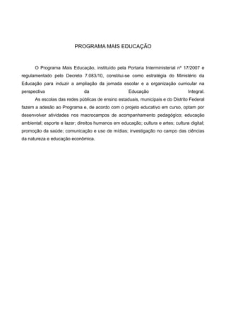 PROGRAMA MAIS EDUCAÇÃO
O Programa Mais Educação, instituído pela Portaria Interministerial nº 17/2007 e
regulamentado pelo Decreto 7.083/10, constitui-se como estratégia do Ministério da
Educação para induzir a ampliação da jornada escolar e a organização curricular na
perspectiva da Educação Integral.
As escolas das redes públicas de ensino estaduais, municipais e do Distrito Federal
fazem a adesão ao Programa e, de acordo com o projeto educativo em curso, optam por
desenvolver atividades nos macrocampos de acompanhamento pedagógico; educação
ambiental; esporte e lazer; direitos humanos em educação; cultura e artes; cultura digital;
promoção da saúde; comunicação e uso de mídias; investigação no campo das ciências
da natureza e educação econômica.
 