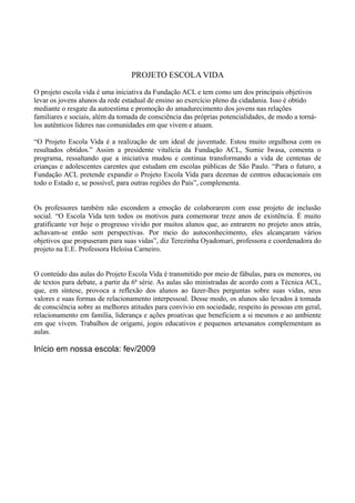 PROJETO ESCOLA VIDA
O projeto escola vida é uma iniciativa da Fundação ACL e tem como um dos principais objetivos
levar os jovens alunos da rede estadual de ensino ao exercício pleno da cidadania. Isso é obtido
mediante o resgate da autoestima e promoção do amadurecimento dos jovens nas relações
familiares e sociais, além da tomada de consciência das próprias potencialidades, de modo a torná-
los autênticos líderes nas comunidades em que vivem e atuam.
“O Projeto Escola Vida é a realização de um ideal de juventude. Estou muito orgulhosa com os
resultados obtidos.” Assim a presidente vitalícia da Fundação ACL, Sumie Iwasa, comenta o
programa, ressaltando que a iniciativa mudou e continua transformando a vida de centenas de
crianças e adolescentes carentes que estudam em escolas públicas de São Paulo. “Para o futuro, a
Fundação ACL pretende expandir o Projeto Escola Vida para dezenas de centros educacionais em
todo o Estado e, se possível, para outras regiões do País”, complementa.
Os professores também não escondem a emoção de colaborarem com esse projeto de inclusão
social. “O Escola Vida tem todos os motivos para comemorar treze anos de existência. É muito
gratificante ver hoje o progresso vivido por muitos alunos que, ao entrarem no projeto anos atrás,
achavam-se então sem perspectivas. Por meio do autoconhecimento, eles alcançaram vários
objetivos que propuseram para suas vidas”, diz Terezinha Oyadomari, professora e coordenadora do
projeto na E.E. Professora Heloísa Carneiro.
O conteúdo das aulas do Projeto Escola Vida é transmitido por meio de fábulas, para os menores, ou
de textos para debate, a partir da 6ª série. As aulas são ministradas de acordo com a Técnica ACL,
que, em síntese, provoca a reflexão dos alunos ao fazer-lhes perguntas sobre suas vidas, seus
valores e suas formas de relacionamento interpessoal. Desse modo, os alunos são levados à tomada
de consciência sobre as melhores atitudes para convívio em sociedade, respeito às pessoas em geral,
relacionamento em família, liderança e ações proativas que beneficiem a si mesmos e ao ambiente
em que vivem. Trabalhos de origami, jogos educativos e pequenos artesanatos complementam as
aulas.
Início em nossa escola: fev/2009
 