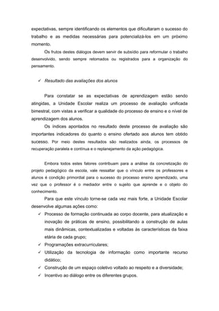 expectativas, sempre identificando os elementos que dificultaram o sucesso do
trabalho e as medidas necessárias para potencializá-los em um próximo
momento.
Os frutos destes diálogos devem servir de subsídio para reformular o trabalho
desenvolvido, sendo sempre retomados ou registrados para a organização do
pensamento.
 Resultado das avaliações dos alunos
Para constatar se as expectativas de aprendizagem estão sendo
atingidas, a Unidade Escolar realiza um processo de avaliação unificada
bimestral, com vistas a verificar a qualidade do processo de ensino e o nível de
aprendizagem dos alunos.
Os índices apontados no resultado deste processo de avaliação são
importantes indicadores do quanto o ensino ofertado aos alunos tem obtido
sucesso. Por meio destes resultados são realizados ainda, os processos de
recuperação paralela e contínua e o replanejamento da ação pedagógica.
Embora todos estes fatores contribuam para a análise da concretização do
projeto pedagógico da escola, vale ressaltar que o vínculo entre os professores e
alunos é condição primordial para o sucesso do processo ensino aprendizado, uma
vez que o professor é o mediador entre o sujeito que aprende e o objeto do
conhecimento.
Para que este vínculo torne-se cada vez mais forte, a Unidade Escolar
desenvolve algumas ações como:
 Processo de formação continuada ao corpo docente, para atualização e
inovação de práticas de ensino, possibilitando a construção de aulas
mais dinâmicas, contextualizadas e voltadas às características da faixa
etária de cada grupo;
 Programações extracurriculares;
 Utilização da tecnologia de informação como importante recurso
didático;
 Construção de um espaço coletivo voltado ao respeito e a diversidade;
 Incentivo ao diálogo entre os diferentes grupos.
 