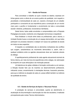 4.4 – Gestão de Pessoas
Para concretizar o trabalho ao qual a escola se destina, expresso em
linhas gerais como a oferta de um ensino publico de qualidade, com respeito a
pluralidade e individualidade de cada um, visando a formação de um cidadão
participativo e consciente da sua importância para a construção de um mundo
mais justo e pacífico é fundamental o envolvimento de toda a comunidade
escolar: diretores, professores, funcionários e familiares.
Desta forma, todos estão envolvidos e comprometidos com a Proposta
Pedagógica da escola, mantendo uma integração harmoniosa e respeitável.
Para fortalecer o vínculo entre todos os profissionais, pais e alunos, a
Unidade Escolar busca a construção de um espaço democrático, em que todos
participem do processo decisório e estejam em busca da qualidade da escola
em todos os seus aspectos.
O respeito e a cordialidade são os elementos norteadores dos conflitos
que surgem, característicos do movimento democrático e, assim, todo e
qualquer problema entre os agentes educacionais deve ser resolvido através
do diálogo.
O aperfeiçoamento profissional de cada agente educacional ocorrerá de
forma interna, por meio da troca de experiências entre colegas, da valorização
do empenho em suas atribuições e da motivação pessoal.
Já tratando-se de ações voltadas à formação continuada ou em serviço,
a Direção Escolar fará uso do incentivo ao desenvolvimento profissional,
indicando cursos, encaminhando à orientações técnicas, buscando parcerias,
para que a melhoria na atuação de cada um, possa refletir também na melhoria
da qualidade de ensino.
4.5 – Gestão de Serviços de Apoio e Recursos Físicos
A prestação de serviços à comunidade, quanto ao atendimento, à
atualização da documentação e escrituração da vida dos escolares, é realizada
principalmente pelo núcleo Técnico Administrativo.
 