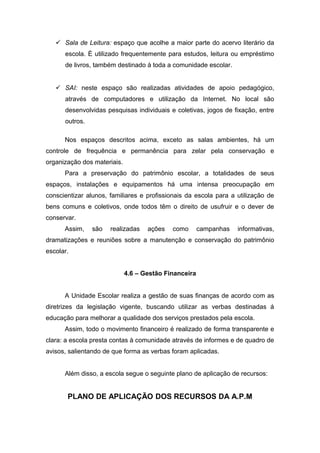  Sala de Leitura: espaço que acolhe a maior parte do acervo literário da
escola. É utilizado frequentemente para estudos, leitura ou empréstimo
de livros, também destinado à toda a comunidade escolar.
 SAI: neste espaço são realizadas atividades de apoio pedagógico,
através de computadores e utilização da Internet. No local são
desenvolvidas pesquisas individuais e coletivas, jogos de fixação, entre
outros.
Nos espaços descritos acima, exceto as salas ambientes, há um
controle de frequência e permanência para zelar pela conservação e
organização dos materiais.
Para a preservação do patrimônio escolar, a totalidades de seus
espaços, instalações e equipamentos há uma intensa preocupação em
conscientizar alunos, familiares e profissionais da escola para a utilização de
bens comuns e coletivos, onde todos têm o direito de usufruir e o dever de
conservar.
Assim, são realizadas ações como campanhas informativas,
dramatizações e reuniões sobre a manutenção e conservação do patrimônio
escolar.
4.6 – Gestão Financeira
A Unidade Escolar realiza a gestão de suas finanças de acordo com as
diretrizes da legislação vigente, buscando utilizar as verbas destinadas á
educação para melhorar a qualidade dos serviços prestados pela escola.
Assim, todo o movimento financeiro é realizado de forma transparente e
clara: a escola presta contas à comunidade através de informes e de quadro de
avisos, salientando de que forma as verbas foram aplicadas.
Além disso, a escola segue o seguinte plano de aplicação de recursos:
PLANO DE APLICAÇÃO DOS RECURSOS DA A.P.M
 