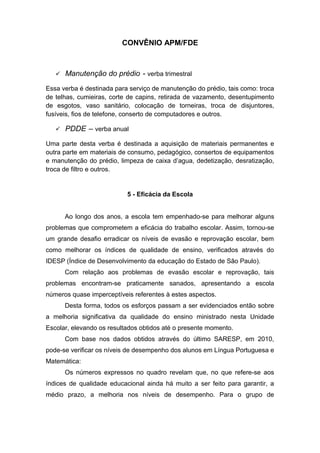 CONVÊNIO APM/FDE
 Manutenção do prédio - verba trimestral
Essa verba é destinada para serviço de manutenção do prédio, tais como: troca
de telhas, cumieiras, corte de capins, retirada de vazamento, desentupimento
de esgotos, vaso sanitário, colocação de torneiras, troca de disjuntores,
fusíveis, fios de telefone, conserto de computadores e outros.
 PDDE – verba anual
Uma parte desta verba é destinada a aquisição de materiais permanentes e
outra parte em materiais de consumo, pedagógico, consertos de equipamentos
e manutenção do prédio, limpeza de caixa d’agua, dedetização, desratização,
troca de filtro e outros.
5 - Eficácia da Escola
Ao longo dos anos, a escola tem empenhado-se para melhorar alguns
problemas que comprometem a eficácia do trabalho escolar. Assim, tornou-se
um grande desafio erradicar os níveis de evasão e reprovação escolar, bem
como melhorar os índices de qualidade de ensino, verificados através do
IDESP (Índice de Desenvolvimento da educação do Estado de São Paulo).
Com relação aos problemas de evasão escolar e reprovação, tais
problemas encontram-se praticamente sanados, apresentando a escola
números quase imperceptíveis referentes à estes aspectos.
Desta forma, todos os esforços passam a ser evidenciados então sobre
a melhoria significativa da qualidade do ensino ministrado nesta Unidade
Escolar, elevando os resultados obtidos até o presente momento.
Com base nos dados obtidos através do último SARESP, em 2010,
pode-se verificar os níveis de desempenho dos alunos em Língua Portuguesa e
Matemática:
Os números expressos no quadro revelam que, no que refere-se aos
índices de qualidade educacional ainda há muito a ser feito para garantir, a
médio prazo, a melhoria nos níveis de desempenho. Para o grupo de
 