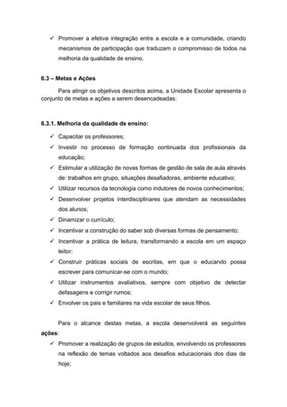  Promover a efetiva integração entre a escola e a comunidade, criando
mecanismos de participação que traduzam o compromisso de todos na
melhoria da qualidade de ensino.
6.3 – Metas e Ações
Para atingir os objetivos descritos acima, a Unidade Escolar apresenta o
conjunto de metas e ações a serem desencadeadas:
6.3.1. Melhoria da qualidade de ensino:
 Capacitar os professores;
 Investir no processo de formação continuada dos profissionais da
educação;
 Estimular a utilização de novas formas de gestão de sala de aula através
de: trabalhos em grupo, situações desafiadoras, ambiente educativo;
 Utilizar recursos da tecnologia como indutores de novos conhecimentos;
 Desenvolver projetos interdisciplinares que atendam as necessidades
dos alunos;
 Dinamizar o currículo;
 Incentivar a construção do saber sob diversas formas de pensamento;
 Incentivar a prática de leitura, transformando a escola em um espaço
leitor;
 Construir práticas sociais de escritas, em que o educando possa
escrever para comunicar-se com o mundo;
 Utilizar instrumentos avaliativos, sempre com objetivo de detectar
defasagens e corrigir rumos;
 Envolver os pais e familiares na vida escolar de seus filhos.
Para o alcance destas metas, a escola desenvolverá as seguintes
ações:
 Promover a realização de grupos de estudos, envolvendo os professores
na reflexão de temas voltados aos desafios educacionais dos dias de
hoje;
 