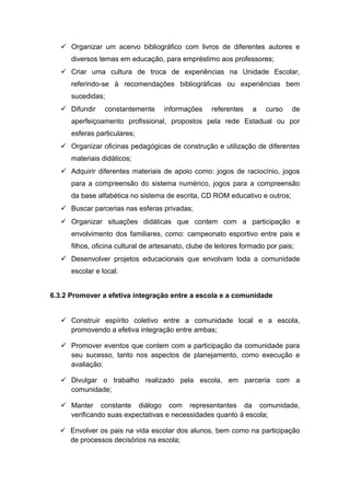  Organizar um acervo bibliográfico com livros de diferentes autores e
diversos temas em educação, para empréstimo aos professores;
 Criar uma cultura de troca de experiências na Unidade Escolar,
referindo-se à recomendações bibliográficas ou experiências bem
sucedidas;
 Difundir constantemente informações referentes a curso de
aperfeiçoamento profissional, propostos pela rede Estadual ou por
esferas particulares;
 Organizar oficinas pedagógicas de construção e utilização de diferentes
materiais didáticos;
 Adquirir diferentes materiais de apoio como: jogos de raciocínio, jogos
para a compreensão do sistema numérico, jogos para a compreensão
da base alfabética no sistema de escrita, CD ROM educativo e outros;
 Buscar parcerias nas esferas privadas;
 Organizar situações didáticas que contem com a participação e
envolvimento dos familiares, como: campeonato esportivo entre pais e
filhos, oficina cultural de artesanato, clube de leitores formado por pais;
 Desenvolver projetos educacionais que envolvam toda a comunidade
escolar e local.
6.3.2 Promover a efetiva integração entre a escola e a comunidade
 Construir espírito coletivo entre a comunidade local e a escola,
promovendo a efetiva integração entre ambas;
 Promover eventos que contem com a participação da comunidade para
seu sucesso, tanto nos aspectos de planejamento, como execução e
avaliação;
 Divulgar o trabalho realizado pela escola, em parceria com a
comunidade;
 Manter constante diálogo com representantes da comunidade,
verificando suas expectativas e necessidades quanto á escola;
 Envolver os pais na vida escolar dos alunos, bem como na participação
de processos decisórios na escola;
 