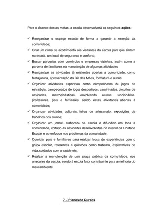 Para o alcance destas metas, a escola desenvolverá as seguintes ações:
 Reorganizar o espaço escolar de forma a garantir a inserção da
comunidade;
 Criar um clima de acolhimento aos visitantes da escola para que sintam
na escola, um local de segurança e conforto;
 Buscar parcerias com comércios e empresas vizinhas, assim como a
parceria de familiares na manutenção de algumas atividades;
 Reorganizar as atividades já existentes abertas a comunidade, como
festa junina, apresentação do Dia das Mães, formatura e outros;
 Organizar atividades esportivas como campeonatos de jogos de
estratégia, campeonatos de jogos desportivos, caminhadas, circuitos de
atividades, matroginásticas, envolvendo alunos, funcionários,
professores, pais e familiares, sendo estas atividades abertas à
comunidade;
 Organizar atividades culturais, feiras de artesanato, exposições de
trabalhos dos alunos;
 Organizar um jornal, elaborado na escola e difundido em toda a
comunidade, voltado às atividades desenvolvidas no interior da Unidade
Escolar e ao enfoque nos problemas da comunidade;
 Convidar pais e familiares para realizar troca de experiências com o
grupo escolar, referentes a questões como trabalho, expectativas de
vida, cuidados com a saúde etc;
 Realizar a manutenção de uma praça pública da comunidade, nos
arredores da escola, sendo à escola fator contribuinte para a melhoria do
meio ambiente.
7 – Planos de Cursos
 