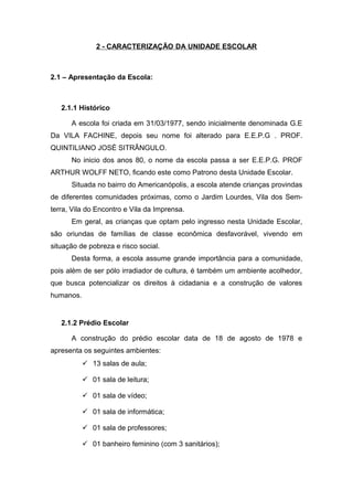 2 - CARACTERIZAÇÃO DA UNIDADE ESCOLAR
2.1 – Apresentação da Escola:
2.1.1 Histórico
A escola foi criada em 31/03/1977, sendo inicialmente denominada G.E
Da VILA FACHINE, depois seu nome foi alterado para E.E.P.G . PROF.
QUINTILIANO JOSÉ SITRÂNGULO.
No inicio dos anos 80, o nome da escola passa a ser E.E.P.G. PROF
ARTHUR WOLFF NETO, ficando este como Patrono desta Unidade Escolar.
Situada no bairro do Americanópolis, a escola atende crianças provindas
de diferentes comunidades próximas, como o Jardim Lourdes, Vila dos Sem-
terra, Vila do Encontro e Vila da Imprensa.
Em geral, as crianças que optam pelo ingresso nesta Unidade Escolar,
são oriundas de famílias de classe econômica desfavorável, vivendo em
situação de pobreza e risco social.
Desta forma, a escola assume grande importância para a comunidade,
pois além de ser pólo irradiador de cultura, é também um ambiente acolhedor,
que busca potencializar os direitos à cidadania e a construção de valores
humanos.
2.1.2 Prédio Escolar
A construção do prédio escolar data de 18 de agosto de 1978 e
apresenta os seguintes ambientes:
 13 salas de aula;
 01 sala de leitura;
 01 sala de vídeo;
 01 sala de informática;
 01 sala de professores;
 01 banheiro feminino (com 3 sanitários);
 