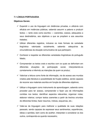 7.1 LÍNGUA PORTUGUESA
Objetivos Gerais:
 Expandir o uso da linguagem em distâncias privadas, e utilizá-la com
eficácia em instâncias públicas, sabendo assumir a palavra e produzir
textos — tanto orais como escritos — coerentes, coesos, adequados a
seus destinatários, aos objetivos a que se propõem e aos assuntos
tratados;
 Utilizar diferentes registros, inclusive os mais formais da variedade
lingüística valorizada socialmente, sabendo adequá-los às
circunstâncias da situação comunicativa de que participam;
 Conhecer e respeitar as diferentes variedades lingüísticas do português
falado;
 Compreender os textos orais e escritos com os quais se defrontam em
diferentes situações de participação social, interpretando-os
corretamente e inferindo as intenções de quem os produz;
 Valorizar a leitura como fonte de informação, via de acesso aos mundos
criados pela literatura e possibilidade de fruição estética, sendo capazes
de recorrer aos materiais escritos em função de diferentes objetivos;
 Utilizar a linguagem como instrumento de aprendizagem, sabendo como
proceder para ter acesso, compreender e fazer uso de informações
contidas nos textos: identificar aspectos relevantes; organizar notas;
elaborar roteiros; compor textos coerentes a partir de trechos oriundos
de diferentes fontes; fazer resumos, índices, esquemas, etc.;
 Valer-se da linguagem para melhorar a qualidade de suas relações
pessoais, sendo capazes de expressar seus sentimentos, experiências,
idéias e opiniões, bem como de acolher, interpretar e considerar os dos
outros, contrapondo-os quando necessário;
 