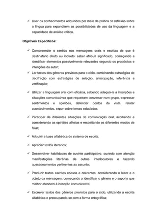  Usar os conhecimentos adquiridos por meio da prática de reflexão sobre
a língua para expandirem as possibilidades de uso da linguagem e a
capacidade de análise crítica.
Objetivos Específicos:
 Compreender o sentido nas mensagens orais e escritas de que é
destinatário direto ou indireto: saber atribuir significado, começando a
identificar elementos possivelmente relevantes segundo os propósitos e
intenções do autor;
 Ler textos dos gêneros previstos para o ciclo, combinando estratégias de
decifração com estratégias de seleção, antecipação, inferência e
verificação;
 Utilizar a linguagem oral com eficácia, sabendo adequá-la a intenções e
situações comunicativas que requeiram conversar num grupo, expressar
sentimentos e opiniões, defender pontos de vista, relatar
acontecimentos, expor sobre temas estudados;
 Participar de diferentes situações de comunicação oral, acolhendo e
considerando as opiniões alheias e respeitando os diferentes modos de
falar;
 Adquirir a base alfabética do sistema de escrita;
 Apreciar textos literários;
 Desenvolver habilidades de ouvinte participativo, ouvindo com atenção
manifestações literárias de outros interlocutores e fazendo
questionamentos pertinentes ao assunto;
 Produzir textos escritos coesos e coerentes, considerando o leitor e o
objeto da mensagem, começando a identificar o gênero e o suporte que
melhor atendem à intenção comunicativa;
 Escrever textos dos gêneros previstos para o ciclo, utilizando a escrita
alfabética e preocupando-se com a forma ortográfica;
 
