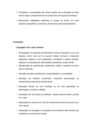  Considerar a necessidade das várias versões que a produção do texto
escrito requer, empenhando-se em produzi-las com ajuda do professor;
 Desenvolver habilidades referentes à revisão de textos, em seus
aspectos ortográficos e coercitivos, tendo como base textos literários;
Conteúdos:
Linguagem oral: usos e formas
 Participação em situações de intercâmbio oral que requeiram: ouvir com
atenção, intervir sem sair do assunto tratado, formular e responder
perguntas, explicar e ouvir explicações, manifestar e acolher opiniões,
adequar as colocações às intervenções precedentes, propor temas.
 Manifestação de experiências, sentimentos, idéias e opiniões de forma
clara e ordenada.
 Narração de fatos considerando a temporalidade e a causalidade.
 Narração de histórias conhecidas, buscando aproximação às
características discursivas do texto-fonte.
 Descrição (dentro de uma narração ou de uma exposição) de
personagens, cenários e objetos.
 Exposição oral com ajuda do professor, usando suporte escrito, quando
for o caso.
 Adequação do discurso ao nível de conhecimento prévio de quem ouve
(com ajuda).
 Adequação da linguagem às situações comunicativas mais formais que
acontecem na escola (com ajuda).
 