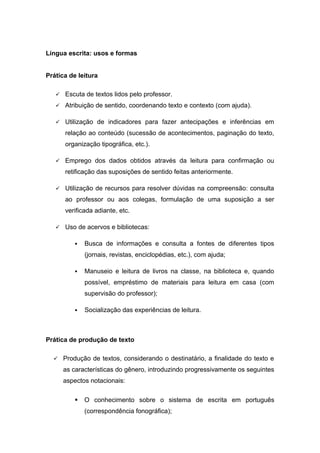 Língua escrita: usos e formas
Prática de leitura
 Escuta de textos lidos pelo professor.
 Atribuição de sentido, coordenando texto e contexto (com ajuda).
 Utilização de indicadores para fazer antecipações e inferências em
relação ao conteúdo (sucessão de acontecimentos, paginação do texto,
organização tipográfica, etc.).
 Emprego dos dados obtidos através da leitura para confirmação ou
retificação das suposições de sentido feitas anteriormente.
 Utilização de recursos para resolver dúvidas na compreensão: consulta
ao professor ou aos colegas, formulação de uma suposição a ser
verificada adiante, etc.
 Uso de acervos e bibliotecas:
 Busca de informações e consulta a fontes de diferentes tipos
(jornais, revistas, enciclopédias, etc.), com ajuda;
 Manuseio e leitura de livros na classe, na biblioteca e, quando
possível, empréstimo de materiais para leitura em casa (com
supervisão do professor);
 Socialização das experiências de leitura.
Prática de produção de texto
 Produção de textos, considerando o destinatário, a finalidade do texto e
as características do gênero, introduzindo progressivamente os seguintes
aspectos notacionais:
 O conhecimento sobre o sistema de escrita em português
(correspondência fonográfica);
 