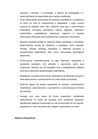 estimula o interesse, a curiosidade, o espírito de investigação e o
desenvolvimento da capacidade para resolver problemas;
 Fazer observações sistemáticas de aspectos quantitativos e qualitativos
do ponto de vista do conhecimento e estabelecer o maior número
possível de relações entre eles, utilizando para isso o conhecimento
matemático (aritmético, geométrico, métrico, algébrico, estatístico,
combinatório, probabilístico); selecionar, organizar e produzir
informações relevantes, para interpretá-las e avaliá-las criticamente;
 Resolver situações-problema, sabendo validar estratégias e resultados,
desenvolvendo formas de raciocínio e processos, como dedução,
indução, intuição, analogia, estimativa, e utilizando conceitos e
procedimentos matemáticos, bem como instrumentos tecnológicos
disponíveis;
 Comunicar-se matematicamente, ou seja, descrever, representar e
apresentar resultados com precisão e argumentar sobre suas
conjecturas, fazendo uso da linguagem oral e estabelecendo relações
entre ela e diferentes representações matemáticas;
 Estabelecer conexões entre temas matemáticos de diferentes campos e
entre esses temas e conhecimentos de outras áreas curriculares;
 Sentir-se seguro da própria capacidade de construir conhecimentos
matemáticos, desenvolvendo a auto-estima e a perseverança na busca
de soluções;
 Interagir com seus pares de forma cooperativa, trabalhando
coletivamente na busca de soluções para problemas propostos,
identificando aspectos consensuais ou não na discussão de um assunto,
respeitando o modo de pensar dos colegas e aprendendo com eles.
Objetivos Específicos:
 