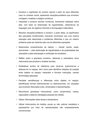  Construir o significado do número natural a partir de seus diferentes
usos no contexto social, explorando situações-problema que envolvam
contagens, medidas e códigos numéricos.
 Interpretar e produzir escritas numéricas, levantando hipóteses sobre
elas, com base na observação de regularidades, utilizando-se da
linguagem oral, de registros informais e da linguagem matemática.
 Resolver situações-problema e construir, a partir delas, os significados
das operações fundamentais, buscando reconhecer que uma mesma
operação está relacionada a problemas diferentes e que um mesmo
problema pode ser resolvido pelo uso de diferentes operações.
 Desenvolver procedimentos de cálculo — mental, escrito, exato,
aproximado — pela observação de regularidades e de propriedades das
operações e pela antecipação e verificação de resultados.
 Refletir sobre a grandeza numérica, utilizando a calculadora como
instrumento para produzir e analisar escritas.
 Estabelecer pontos de referência para situar-se, posicionar-se e
deslocar-se no espaço, bem como para identificar relações de posição
entre objetos no espaço; interpretar e fornecer instruções, usando
terminologia adequada.
 Perceber semelhanças e diferenças entre objetos no espaço,
identificando formas tridimensionais ou bidimensionais, em situações
que envolvam descrições orais, construções e representações.
 Reconhecer grandezas mensuráveis, como comprimento, massa,
capacidade e elaborar estratégias pessoais de medida.
 Utilizar informações sobre tempo e temperatura.
 Utilizar instrumentos de medida, usuais ou não, estimar resultados e
expressá-los por meio de representações não necessariamente
convencionais.
 