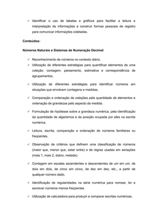  Identificar o uso de tabelas e gráficos para facilitar a leitura e
interpretação de informações e construir formas pessoais de registro
para comunicar informações coletadas.
Conteúdos:
Números Naturais e Sistemas de Numeração Decimal
 Reconhecimento de números no contexto diário.
 Utilização de diferentes estratégias para quantificar elementos de uma
coleção: contagem, pareamento, estimativa e correspondência de
agrupamentos.
 Utilização de diferentes estratégias para identificar números em
situações que envolvem contagens e medidas.
 Comparação e ordenação de coleções pela quantidade de elementos e
ordenação de grandezas pelo aspecto da medida.
 Formulação de hipóteses sobre a grandeza numérica, pela identificação
da quantidade de algarismos e da posição ocupada por eles na escrita
numérica.
 Leitura, escrita, comparação e ordenação de números familiares ou
freqüentes.
 Observação de critérios que definem uma classificação de números
(maior que, menor que, estar entre) e de regras usadas em seriações
(mais 1, mais 2, dobro, metade).
 Contagem em escalas ascendentes e descendentes de um em um, de
dois em dois, de cinco em cinco, de dez em dez, etc., a partir de
qualquer número dado.
 Identificação de regularidades na série numérica para nomear, ler e
escrever números menos freqüentes.
 Utilização de calculadora para produzir e comparar escritas numéricas.
 