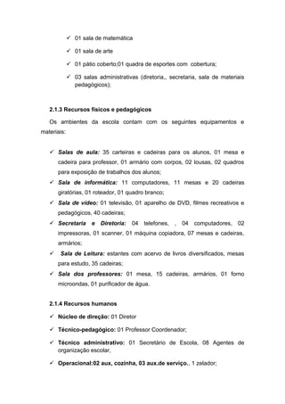  01 sala de matemática
 01 sala de arte
 01 pátio coberto;01 quadra de esportes com cobertura;
 03 salas administrativas (diretoria,, secretaria, sala de materiais
pedagógicos);
2.1.3 Recursos físicos e pedagógicos
Os ambientes da escola contam com os seguintes equipamentos e
materiais:
 Salas de aula: 35 carteiras e cadeiras para os alunos, 01 mesa e
cadeira para professor, 01 armário com corpos, 02 lousas, 02 quadros
para exposição de trabalhos dos alunos;
 Sala de informática: 11 computadores, 11 mesas e 20 cadeiras
giratórias, 01 roteador, 01 quadro branco;
 Sala de vídeo: 01 televisão, 01 aparelho de DVD, filmes recreativos e
pedagógicos, 40 cadeiras;
 Secretaria e Diretoria: 04 telefones, , 04 computadores, 02
impressoras, 01 scanner, 01 máquina copiadora, 07 mesas e cadeiras,
armários;
 Sala de Leitura: estantes com acervo de livros diversificados, mesas
para estudo, 35 cadeiras;
 Sala dos professores: 01 mesa, 15 cadeiras, armários, 01 forno
microondas, 01 purificador de água.
2.1.4 Recursos humanos
 Núcleo de direção: 01 Diretor
 Técnico-pedagógico: 01 Professor Coordenador;
 Técnico administrativo: 01 Secretário de Escola, 08 Agentes de
organização escolar,
 Operacional:02 aux, cozinha, 03 aux.de serviço., 1 zelador;
 