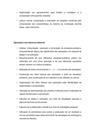  Organização em agrupamentos para facilitar a contagem e a
comparação entre grandes coleções.
 Leitura, escrita, comparação e ordenação de notações numéricas pela
compreensão das características do sistema de numeração decimal
(base, valor posicional).
Operações com Números Naturais
 Análise, interpretação, resolução e formulação de situações-problema,
compreendendo alguns dos significados das operações, em especial da
adição e da subtração.
 Reconhecimento de que diferentes situações-problema podem ser
resolvidas por uma única operação e de que diferentes operações
podem resolver um mesmo problema.
 Utilização de sinais convencionais (+, -, x, :, =) na escrita das operações.
 Construção dos fatos básicos das operações a partir de situações-
problema, para constituição de um repertório a ser utilizado no cálculo.
 Organização dos fatos básicos das operações pela identificação de
regularidades e propriedades.
 Utilização da decomposição das escritas numéricas para a realização do
cálculo mental exato e aproximado.
 Cálculos de adição e subtração, por meio de estratégias pessoais e
algumas técnicas convencionais.
 Cálculos de multiplicação e divisão por meio de estratégias pessoais.
 Utilização de estimativas para avaliar a adequação de um resultado e
uso de calculadora para desenvolvimento de estratégias de verificação e
controle de cálculos.
 