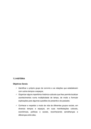 7.3 HISTÓRIA
Objetivos Gerais
 Identificar o próprio grupo de convívio e as relações que estabelecem
com outros tempos e espaços;
 Organizar alguns repertórios histórico-culturais que lhes permita localizar
acontecimentos numa multiplicidade de tempo, de modo a formular
explicações para algumas questões do presente e do passado;
 Conhecer e respeitar o modo de vida de diferentes grupos sociais, em
diversos tempos e espaços, em suas manifestações culturais,
econômicas, políticas e sociais, reconhecendo semelhanças e
diferenças entre eles;
 